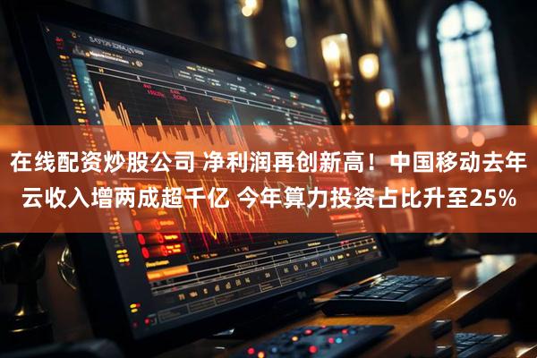 在线配资炒股公司 净利润再创新高！中国移动去年云收入增两成超千亿 今年算力投资占比升至25%