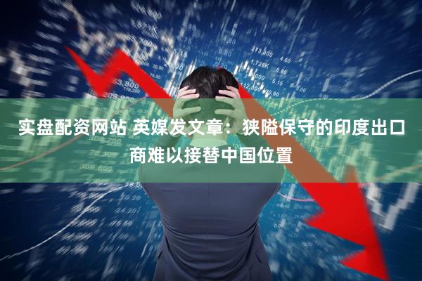 实盘配资网站 英媒发文章：狭隘保守的印度出口商难以接替中国位置