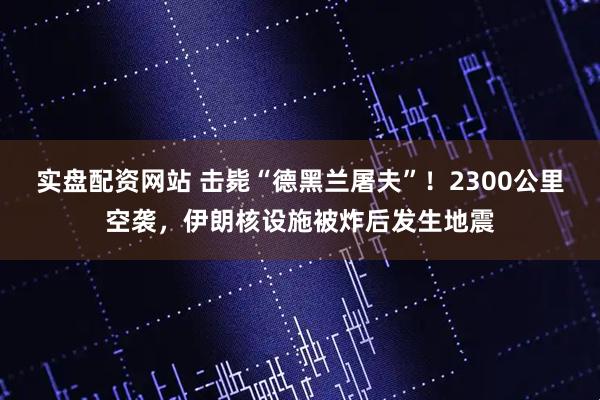 实盘配资网站 击毙“德黑兰屠夫”！2300公里空袭，伊朗核设施被炸后发生地震