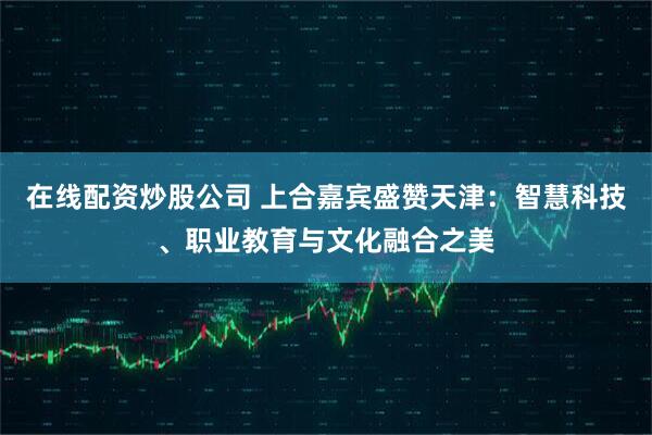 在线配资炒股公司 上合嘉宾盛赞天津：智慧科技、职业教育与文化融合之美