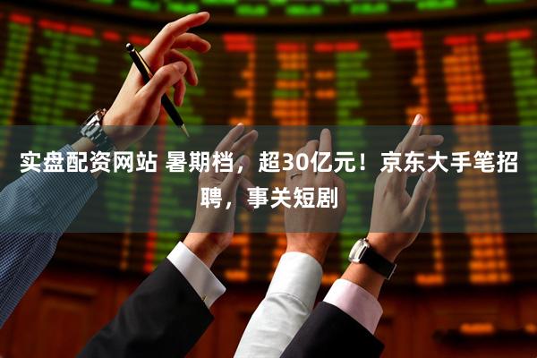 实盘配资网站 暑期档，超30亿元！京东大手笔招聘，事关短剧