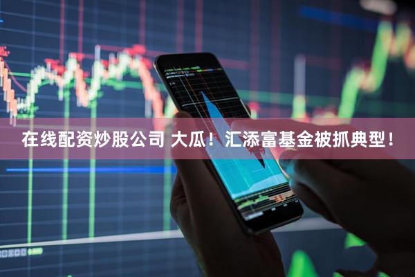 在线配资炒股公司 大瓜！汇添富基金被抓典型！