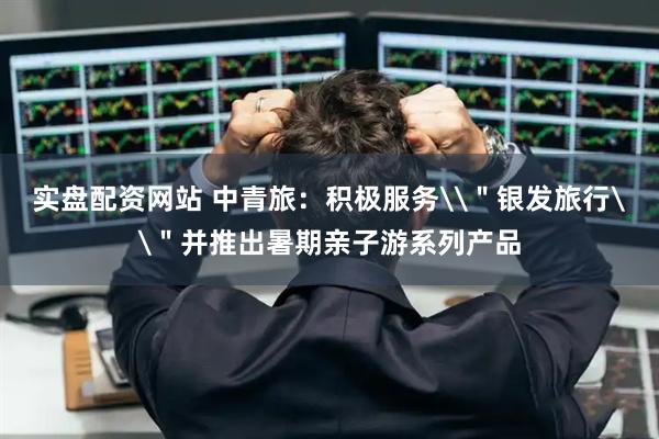 实盘配资网站 中青旅：积极服务\＂银发旅行\＂并推出暑期亲子游系列产品