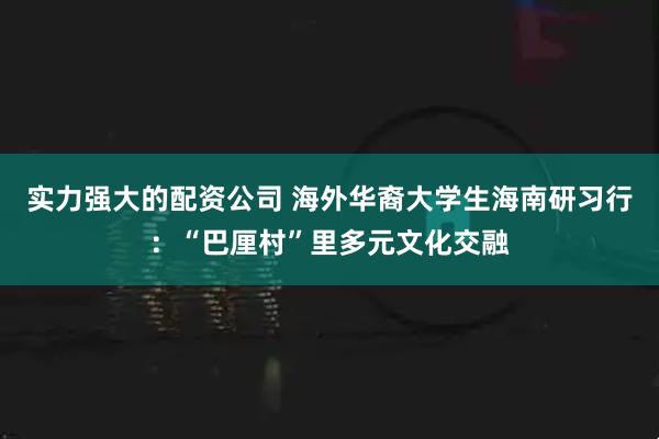 实力强大的配资公司 海外华裔大学生海南研习行：“巴厘村”里多元文化交融