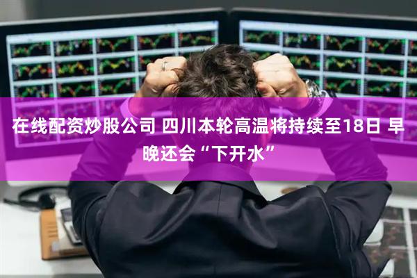 在线配资炒股公司 四川本轮高温将持续至18日 早晚还会“下开水”