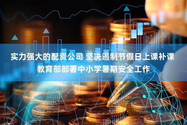 实力强大的配资公司 坚决遏制节假日上课补课 教育部部署中小学暑期安全工作