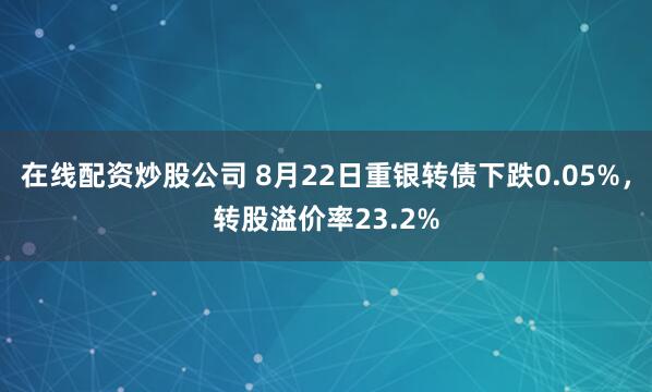 在线配资炒股公司 8月22日重银转债下跌0.05%，转股溢价率23.2%