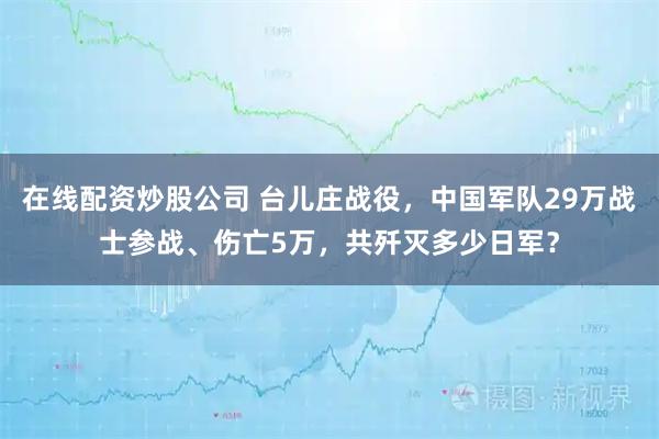 在线配资炒股公司 台儿庄战役，中国军队29万战士参战、伤亡5万，共歼灭多少日军？