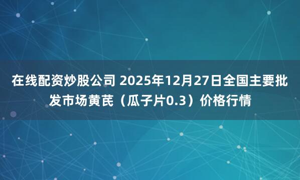 在线配资炒股公司 2025年12月27日全国主要批发市场黄芪（瓜子片0.3）价格行情