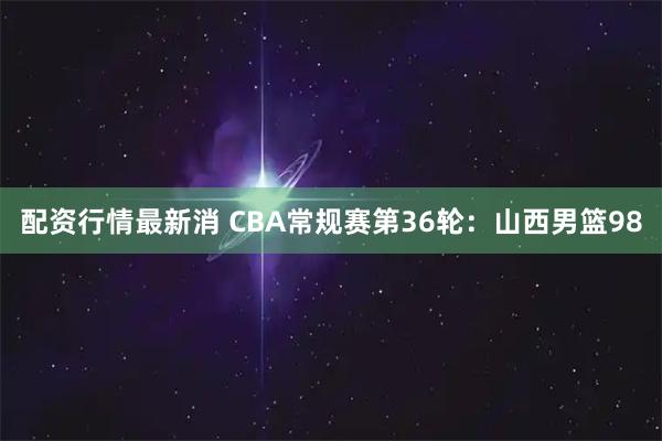 配资行情最新消 CBA常规赛第36轮：山西男篮98