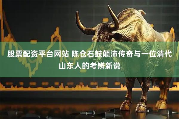 股票配资平台网站 陈仓石鼓颠沛传奇与一位清代山东人的考辨新说